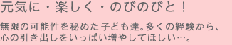 元気に・楽しく・のびのびと！無限の可能性を秘めた子ども達。多くの経験から、心の引き出しをいっぱい増やしてほしい…。